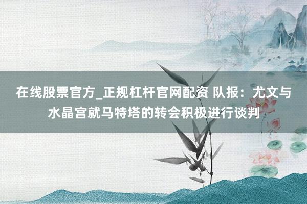 在线股票官方_正规杠杆官网配资 队报：尤文与水晶宫就马特塔的转会积极进行谈判