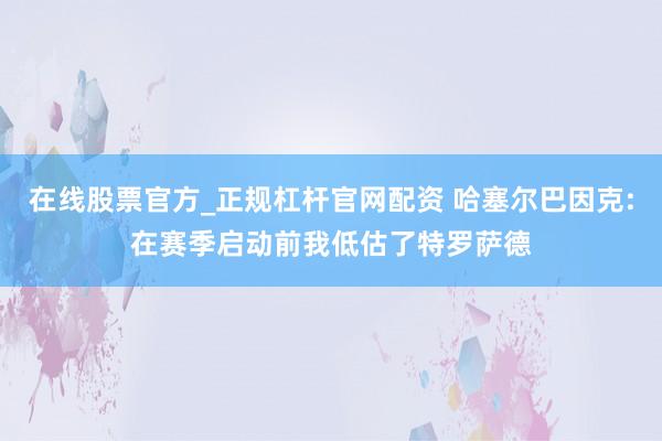 在线股票官方_正规杠杆官网配资 哈塞尔巴因克:在赛季启动前我低估了特罗萨德