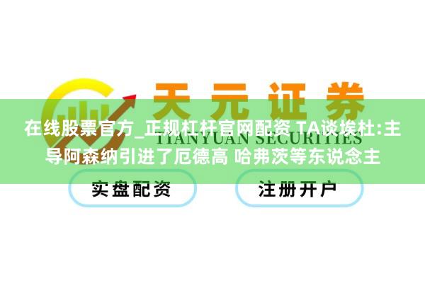 在线股票官方_正规杠杆官网配资 TA谈埃杜:主导阿森纳引进了厄德高 哈弗茨等东说念主