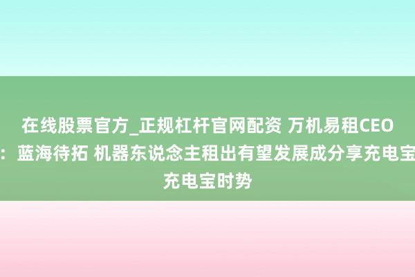 在线股票官方_正规杠杆官网配资 万机易租CEO蔡毅：蓝海待拓 机器东说念主租出有望发展成分享充电宝时势