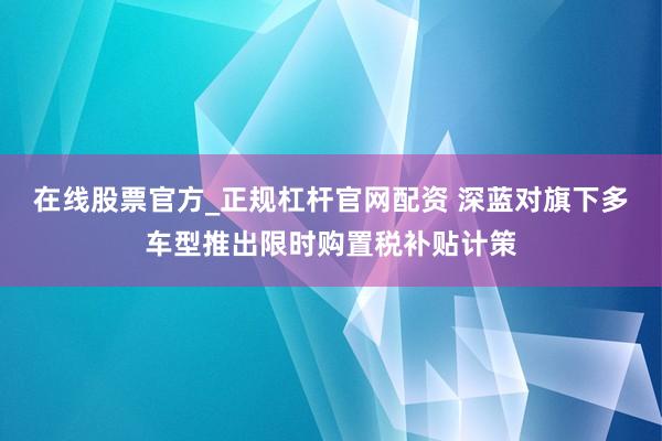 在线股票官方_正规杠杆官网配资 深蓝对旗下多车型推出限时购置税补贴计策