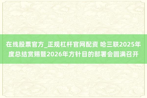 在线股票官方_正规杠杆官网配资 哈三联2025年度总结赏赐暨2026年方针目的部署会圆满召开