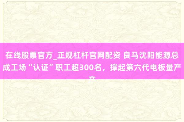 在线股票官方_正规杠杆官网配资 良马沈阳能源总成工场“认证”职工超300名，撑起第六代电板量产