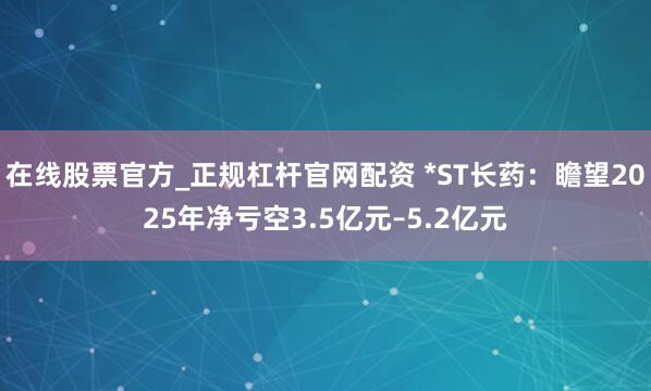在线股票官方_正规杠杆官网配资 *ST长药：瞻望2025年净亏空3.5亿元–5.2亿元