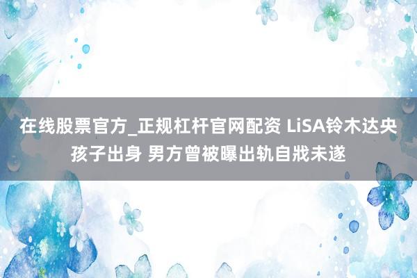 在线股票官方_正规杠杆官网配资 LiSA铃木达央孩子出身 男方曾被曝出轨自戕未遂