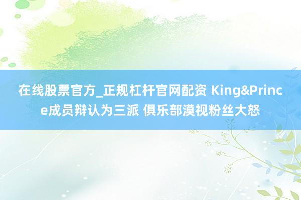 在线股票官方_正规杠杆官网配资 King&Prince成员辩认为三派 俱乐部漠视粉丝大怒