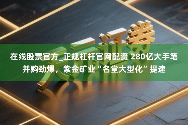 在线股票官方_正规杠杆官网配资 280亿大手笔并购劲爆，紫金矿业“名堂大型化”提速