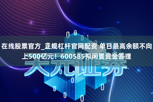 在线股票官方_正规杠杆官网配资 单日最高余额不向上500亿元！600585拟闲置资金答理