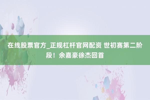 在线股票官方_正规杠杆官网配资 世初赛第二阶段！余嘉豪徐杰回首