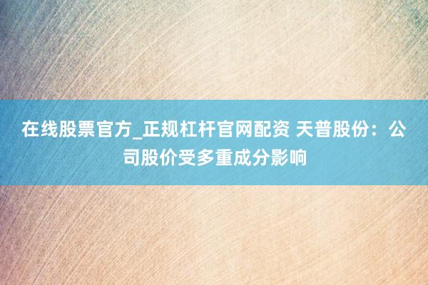在线股票官方_正规杠杆官网配资 天普股份：公司股价受多重成分影响
